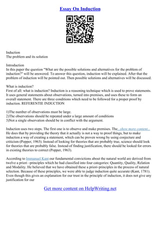 Essay On Induction
Induction
The problem and its solution
Introduction
In this paper the question "What are the possible solutions and alternatives for the problem of
induction?" will be answered. To answer this question, induction will be explained. After that the
problem of induction will be pointed out. Then possible solutions and alternatives will be discussed.
What is induction?
First of all: what is induction? Induction is a reasoning technique which is used to prove statements.
It uses general statements about observations, turned into premises, and uses these to form an
overall statement. There are three conditions which need to be followed for a proper proof by
induction. REFERENTIE INDUCTION
1)The number of observations must be large.
2)The observations should be repeated under a large amount of conditions
3)Not a single observation should be in conflict with the argument.
Induction uses two steps. The first one is to observe and make premises. The...show more content...
He does that by providing the theory that it actually is not a way to proof things, but to make
induction a way of creating a statement, which can be proven wrong by using conjecture and
criticism (Popper, 1963). Instead of looking for theories that are probably true, science should look
for theories that are probably false. Instead of finding justification, there should be looked for errors
in existing theories to correct (Popper, 1963).
According to Immanuel Kant our fundamental convictions about the natural world are derived from
twelve a priori –principles which he had classified into four categories: Quantity, Quality, Relation
and Modality. He believed that we have obtained these a priori–principles in the process of natural
selection. Because of these principles, we were able to judge induction quite accurate (Kant, 1781).
Even though this gives an explanation for our trust in the principle of induction, it does not give any
justification for our
Get more content on HelpWriting.net
 