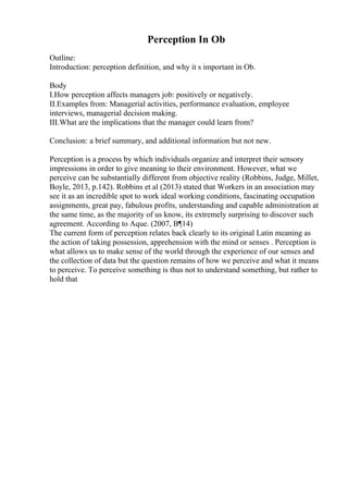Perception In Ob
Outline:
Introduction: perception definition, and why it s important in Ob.
Body
I.How perception affects managers job: positively or negatively.
II.Examples from: Managerial activities, performance evaluation, employee
interviews, managerial decision making.
III.What are the implications that the manager could learn from?
Conclusion: a brief summary, and additional information but not new.
Perception is a process by which individuals organize and interpret their sensory
impressions in order to give meaning to their environment. However, what we
perceive can be substantially different from objective reality (Robbins, Judge, Millet,
Boyle, 2013, p.142). Robbins et al (2013) stated that Workers in an association may
see it as an incredible spot to work ideal working conditions, fascinating occupation
assignments, great pay, fabulous profits, understanding and capable administration at
the same time, as the majority of us know, its extremely surprising to discover such
agreement. According to Aque. (2007, В¶14)
The current form of perception relates back clearly to its original Latin meaning as
the action of taking possession, apprehension with the mind or senses . Perception is
what allows us to make sense of the world through the experience of our senses and
the collection of data but the question remains of how we perceive and what it means
to perceive. To perceive something is thus not to understand something, but rather to
hold that
 