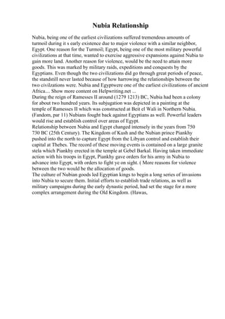 Nubia Relationship
Nubia, being one of the earliest civilizations suffered tremendous amounts of
turmoil during it s early existence due to major violence with a similar neighbor,
Egypt. One reason for the Turmoil; Egypt, being one of the most military powerful
civilizations at that time, wanted to exercise aggressive expansions against Nubia to
gain more land. Another reason for violence, would be the need to attain more
goods. This was marked by military raids, expeditions and conquests by the
Egyptians. Even though the two civilizations did go through great periods of peace,
the standstill never lasted because of how harrowing the relationships between the
two civilzations were. Nubia and Egyptwere one of the earliest civilizations of ancient
Africa.... Show more content on Helpwriting.net ...
During the reign of Ramesses II around (1279 1213) BC, Nubia had been a colony
for about two hundred years. Its subjugation was depicted in a painting at the
temple of Ramesses II which was constructed at Beit el Wali in Northern Nubia.
(Fandom, par 11) Nubians fought back against Egyptians as well. Powerful leaders
would rise and establish control over areas of Egypt.
Relationship between Nubia and Egypt changed intensely in the years from 750
730 BC (25th Century). The Kingdom of Kush and the Nubian prince Piankhy
pushed into the north to capture Egypt from the Libyan control and establish their
capital at Thebes. The record of these moving events is contained on a large granite
stela which Piankhy erected in the temple at Gebel Barkal. Having taken immediate
action with his troops in Egypt, Piankhy gave orders for his army in Nubia to
advance into Egypt, with orders to fight ye on sight. ( More reasons for violence
between the two would be the allocation of goods.
The culture of Nubian goods led Egyptian kings to begin a long series of invasions
into Nubia to secure them. Initial efforts to establish trade relations, as well as
military campaigns during the early dynastic period, had set the stage for a more
complex arrangement during the Old Kingdom. (Hawas,
 