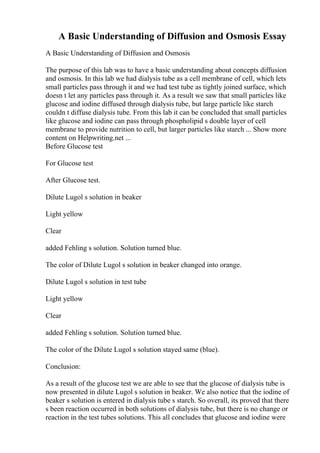 A Basic Understanding of Diffusion and Osmosis Essay
A Basic Understanding of Diffusion and Osmosis
The purpose of this lab was to have a basic understanding about concepts diffusion
and osmosis. In this lab we had dialysis tube as a cell membrane of cell, which lets
small particles pass through it and we had test tube as tightly joined surface, which
doesn t let any particles pass through it. As a result we saw that small particles like
glucose and iodine diffused through dialysis tube, but large particle like starch
couldn t diffuse dialysis tube. From this lab it can be concluded that small particles
like glucose and iodine can pass through phospholipid s double layer of cell
membrane to provide nutrition to cell, but larger particles like starch ... Show more
content on Helpwriting.net ...
Before Glucose test
For Glucose test
After Glucose test.
Dilute Lugol s solution in beaker
Light yellow
Clear
added Fehling s solution. Solution turned blue.
The color of Dilute Lugol s solution in beaker changed into orange.
Dilute Lugol s solution in test tube
Light yellow
Clear
added Fehling s solution. Solution turned blue.
The color of the Dilute Lugol s solution stayed same (blue).
Conclusion:
As a result of the glucose test we are able to see that the glucose of dialysis tube is
now presented in dilute Lugol s solution in beaker. We also notice that the iodine of
beaker s solution is entered in dialysis tube s starch. So overall, its proved that there
s been reaction occurred in both solutions of dialysis tube, but there is no change or
reaction in the test tubes solutions. This all concludes that glucose and iodine were
 