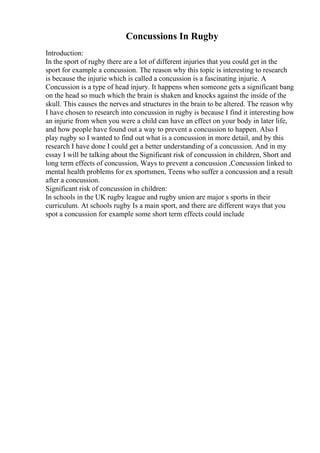 Concussions In Rugby
Introduction:
In the sport of rugby there are a lot of different injuries that you could get in the
sport for example a concussion. The reason why this topic is interesting to research
is because the injurie which is called a concussion is a fascinating injurie. A
Concussion is a type of head injury. It happens when someone gets a significant bang
on the head so much which the brain is shaken and knocks against the inside of the
skull. This causes the nerves and structures in the brain to be altered. The reason why
I have chosen to research into concussion in rugby is because I find it interesting how
an injurie from when you were a child can have an effect on your body in later life,
and how people have found out a way to prevent a concussion to happen. Also I
play rugby so I wanted to find out what is a concussion in more detail, and by this
research I have done I could get a better understanding of a concussion. And in my
essay I will be talking about the Significant risk of concussion in children, Short and
long term effects of concussion, Ways to prevent a concussion ,Concussion linked to
mental health problems for ex sportsmen, Teens who suffer a concussion and a result
after a concussion.
Significant risk of concussion in children:
In schools in the UK rugby league and rugby union are major s sports in their
curriculum. At schools rugby Is a main sport, and there are different ways that you
spot a concussion for example some short term effects could include
 