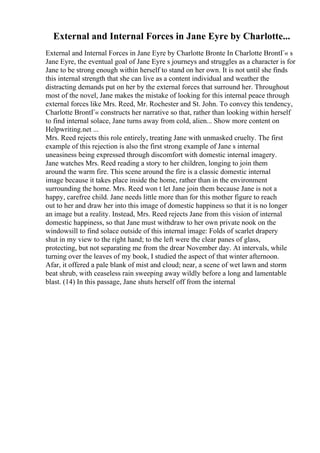 External and Internal Forces in Jane Eyre by Charlotte...
External and Internal Forces in Jane Eyre by Charlotte Bronte In Charlotte BrontГ« s
Jane Eyre, the eventual goal of Jane Eyre s journeys and struggles as a character is for
Jane to be strong enough within herself to stand on her own. It is not until she finds
this internal strength that she can live as a content individual and weather the
distracting demands put on her by the external forces that surround her. Throughout
most of the novel, Jane makes the mistake of looking for this internal peace through
external forces like Mrs. Reed, Mr. Rochester and St. John. To convey this tendency,
Charlotte BrontГ« constructs her narrative so that, rather than looking within herself
to find internal solace, Jane turns away from cold, alien... Show more content on
Helpwriting.net ...
Mrs. Reed rejects this role entirely, treating Jane with unmasked cruelty. The first
example of this rejection is also the first strong example of Jane s internal
uneasiness being expressed through discomfort with domestic internal imagery.
Jane watches Mrs. Reed reading a story to her children, longing to join them
around the warm fire. This scene around the fire is a classic domestic internal
image because it takes place inside the home, rather than in the environment
surrounding the home. Mrs. Reed won t let Jane join them because Jane is not a
happy, carefree child. Jane needs little more than for this mother figure to reach
out to her and draw her into this image of domestic happiness so that it is no longer
an image but a reality. Instead, Mrs. Reed rejects Jane from this vision of internal
domestic happiness, so that Jane must withdraw to her own private nook on the
windowsill to find solace outside of this internal image: Folds of scarlet drapery
shut in my view to the right hand; to the left were the clear panes of glass,
protecting, but not separating me from the drear November day. At intervals, while
turning over the leaves of my book, I studied the aspect of that winter afternoon.
Afar, it offered a pale blank of mist and cloud; near, a scene of wet lawn and storm
beat shrub, with ceaseless rain sweeping away wildly before a long and lamentable
blast. (14) In this passage, Jane shuts herself off from the internal
 