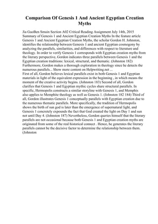 Comparison Of Genesis 1 And Ancient Egyptian Creation
Myths
Jia GuoBen Smuin Section A02 Critical Reading Assignment July 14th, 2015
Summary of Genesis 1 and Ancient Egyptian Creation Myths In the feature article
Genesis 1 and Ancient Egyptian Creation Myths, the scholar Gordon H. Johnston,
identifies the relationship between Genesis 1 and ancient Egyptian cosmogony by
analyzing the parallels, similarities, and differences with respect to literature and
theology. In order to verify Genesis 1 corresponds with Egyptian creation myths from
the literary perspective, Gordon indicates three parallels between Genesis 1 and the
Egyptian creation traditions: lexical, structural, and thematic. (Johnston 182)
Furthermore, Gordon makes a thorough exploration in theology since he detects the
numerous parallels... Show more content on Helpwriting.net ...
First of all, Gordon believes lexical parallels exist in both Genesis 1 and Egyptian
materials in light of the equivalent expression in the beginning , in which means the
moment of the creative activity begins. (Johnston 183) Second of all, Gordon
clarifies that Genesis 1 and Egyptian mythic cycles share structural parallels. In
specific, Hermopolis constructs a similar storyline with Genesis 1, and Memphis
also applies to Memphite theology as well as Genesis 1. (Johnston 182 184) Third of
all, Gordon illustrates Genesis 1 conceptually parallels with Egyptian creation due to
the numerous thematic parallels. More specifically, the tradition of Hermopolis
shows the birth of sun god is later than the emergence of supernatural light, and
Genesis 1 concretely expounds the fact that God created the light on Day 1 and sun
not until Day 4. (Johnston 187) Nevertheless, Gordon queries himself that the literary
parallels are not occasional because both Genesis 1 and Egyptian creation myths are
originated from some of the real historical connect . Hence, he generates the literary
parallels cannot be the decisive factor to determine the relationship between them.
(Johnston
 