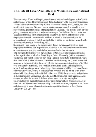 The Role Of Power And Influence Within Hereford National
Bank
The case study, Who s in Charge?, reveals many lessons involving the lack of power
and influence within Hereford National Bank. Particularly, the case study focuses on
James Davis who was hired away from an investment firm by Eric Johnson, the vice
president of marketing. Notably, James was two years removed from college and,
subsequently, placed in charge of the Retirement Division. Two months later, he was
jointly promoted to business developmentmanager. Due to James inexperience as a
leader and the banks inept organizational structure, his power and influence with
employees suffered. Unfortunately, the bank s failure to provide clarity of the
organizational structure crippled James ability to utilize his legitimate, reward, and...
Show more content on Helpwriting.net ...
Subsequently as a leader in the organization, James experienced problems from
employees due to the lack of power and influence in his unstructured role within the
organization and mistakes made in his immature leadership approach.
The problems from employees persisted due to James lack of power and influence
in the organization as a leader. According to Bethel University (2011), leaders who
can reward and punish followers may have a greater capacity to influence followers
than those leaders who cannot use rewards or punishments (p. 107). As a leader and
manager in the organization, James acceded to two management positions offered by
vice president of marketing, Eric Johnson, without any clarity of his legitimate,
reward, and coercive powers. Collectively, these powers would have revealed James
authority of position, ability to influence with rewards, and the ability to influence
others with disciplinary action (Bethel University, 2011). James powers and position
in the organization was realized when he asked Eric for a part time secretary. And,
even more, when he became infuriated with a supervisor after asking her
subordinates (two clerks) for administrative assistance without prior approval. The
supervisor refused to assist and impolitely questioned his ability to perform his duties
and stated, ...it is your job, causing James to report the situation to Eric (Bethel
University, 2011, p. 144).
 