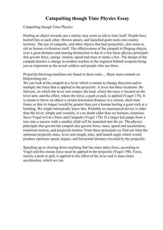 Catapulting though Time Physics Essay
Catapulting though Time Physics
Hurling an object towards one s enemy may seem as old as time itself. People have
hurled fists at each other, thrown spears, and launched giant rocks into enemy
territory. The use of catapults, and other objects that hurl projectiles, also seem as
old as human civilization itself. The effectiveness of the catapult in flinging objects
over a great distance and causing destruction is due to a few basic physics principals
that govern force, energy, motion, speed and mass to name a few. The design of the
catapult denotes a change in modern warfare to the engineer behind weapons being
just as important as the actual soldiers and people who use them.
Projectile throwing machines are found in three main ... Show more content on
Helpwriting.net ...
We can look at the catapult as a lever which is meant to change direction and/or
multiply the force that is applied to the projectile. A lever has three locations: the
fulcrum, on which the lever arm rotates; the load, where the mass is located on the
lever arm; and the effort, where the force, a push or pull, is applied (Vogel 178). It
is meant to throw an object a certain horizontal distance in a certain, short time
frame so that its impact would be greater than just a human hurling a giant rock at a
building. We might intrinsically know this. Probably no mechanical device is older
than the lever; simple and versatile, it s no doubt older than we humans, mentions
Steve Vogel in Cat s Paws and Catapults (Vogel 178). If a larger kid jumps from a
tree onto a seesaw with a smaller child will be launched into the air. The physics
principals that govern the catapult also govern force, mass, speed and acceleration,
rotational motion, and projectile motion. From these principals we find out what the
optimum projectile mass, lever arm length, time, and launch angle which would
produce optimum speed, impact, and horizontal distance traveled by the projectile.
Speeding up or slowing down anything that has mass takes force, according to
Vogel and this means force must be applied to the projectile (Vogel 198). Force,
merely a push or pull, is applied to the effort of the lever and is mass times
acceleration, which we can
 