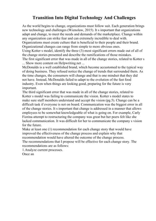 Transition Into Digital Technology And Challenges
As the world begins to change, organizations must follow suit. Each generation brings
new technology and challenges (Wienolaw, 2015). It s important that organizations
adapt and change, to meet the needs and demands of the marketplace. Change within
any organization can strike fear and can extremely incredible to deal with.
Organizations must create culture that is beneficial to their people and their brand.
Organizational changes can range from simple to more obvious ones.
Using Kotter s model, identify the three (3) most significant errors made out of all of
the change stories presented and describe the ramifications of those mistakes.
The first significant error that was made in all of the change stories, related to Kotter s
... Show more content on Helpwriting.net ...
McDonalds is a well established brand, which become accustomed to the typical way
of doing business. They refused notice the change of trends that surrounded them. As
the time changes, the consumers will change and that is one mindset that they did
not have. Instead, McDonalds failed to adapt to the evolution of the fast food
industry. Even when things are looking good, preparing for the future is very
important.
The third significant error that was made in all of the change stories, related to
Kotter s model was failing to communicate the vision. Kotter s model states to
make sure staff members understand and accept the vision (pg.5). Change can be a
difficult task if everyone is not on board. Communication was the biggest error in all
of the change stories. It s important that change is addressed in a manner that allows
employees to be somewhat knowledgeable of what is going on. For example, Carly
Fiorina attempt to restructuring the company was great but her peers felt like she
lacked communication. It was difficult for her to communicate the company s vision
for the future.
Make at least one (1) recommendation for each change story that would have
improved the effectiveness of the change process and explain why that
recommendation would have altered the outcome of the change process.
The recommendations that I propose will be effective for each change story. The
recommendations are as follows:
1.Analyze current processes.
Once an
 