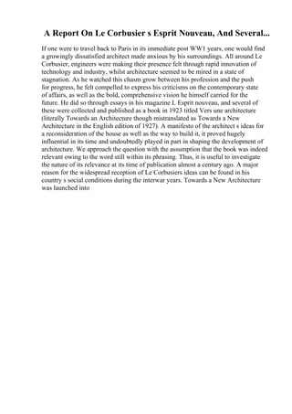 A Report On Le Corbusier s Esprit Nouveau, And Several...
If one were to travel back to Paris in its immediate post WW1 years, one would find
a growingly dissatisfied architect made anxious by his surroundings. All around Le
Corbusier, engineers were making their presence felt through rapid innovation of
technology and industry, whilst architecture seemed to be mired in a state of
stagnation. As he watched this chasm grow between his profession and the push
for progress, he felt compelled to express his criticisms on the contemporary state
of affairs, as well as the bold, comprehensive vision he himself carried for the
future. He did so through essays in his magazine L Esprit nouveau, and several of
these were collected and published as a book in 1923 titled Vers une architecture
(literally Towards an Architecture though mistranslated as Towards a New
Architecture in the English edition of 1927). A manifesto of the architect s ideas for
a reconsideration of the house as well as the way to build it, it proved hugely
influential in its time and undoubtedly played in part in shaping the development of
architecture. We approach the question with the assumption that the book was indeed
relevant owing to the word still within its phrasing. Thus, it is useful to investigate
the nature of its relevance at its time of publication almost a century ago. A major
reason for the widespread reception of Le Corbusiers ideas can be found in his
country s social conditions during the interwar years. Towards a New Architecture
was launched into
 