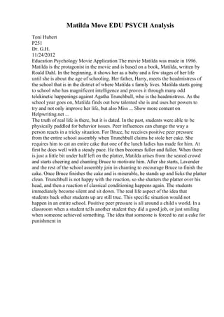 Matilda Move EDU PSYCH Analysis
Toni Hubert
P251
Dr. G.H.
11/24/2012
Education Psychology Movie Application The movie Matilda was made in 1996.
Matilda is the protagonist in the movie and is based on a book, Matilda, written by
Roald Dahl. In the beginning, it shows her as a baby and a few stages of her life
until she is about the age of schooling. Her father, Harry, meets the headmistress of
the school that is in the district of where Matilda s family lives. Matilda starts going
to school who has magnificent intelligence and proves it through many odd
telekinetic happenings against Agatha Trunchbull, who is the headmistress. As the
school year goes on, Matilda finds out how talented she is and uses her powers to
try and not only improve her life, but also Miss ... Show more content on
Helpwriting.net ...
The truth of real life is there, but it is dated. In the past, students were able to be
physically paddled for behavior issues. Peer influences can change the way a
person reacts in a tricky situation. For Bruce, he receives positive peer pressure
from the entire school assembly when Trunchbull claims he stole her cake. She
requires him to eat an entire cake that one of the lunch ladies has made for him. At
first he does well with a steady pace. He then becomes fuller and fuller. When there
is just a little bit under half left on the platter, Matilda arises from the seated crowd
and starts cheering and chanting Bruce to motivate him. After she starts, Lavender
and the rest of the school assembly join in chanting to encourage Bruce to finish the
cake. Once Bruce finishes the cake and is miserable, he stands up and licks the platter
clean. Trunchbull is not happy with the reaction, so she shatters the platter over his
head, and then a reaction of classical conditioning happens again. The students
immediately become silent and sit down. The real life aspect of the idea that
students back other students up are still true. This specific situation would not
happen in an entire school. Positive peer pressure is all around a child s world. In a
classroom when a student tells another student they did a good job, or just smiling
when someone achieved something. The idea that someone is forced to eat a cake for
punishment in
 
