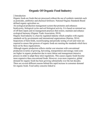 Organic Of Organic Food Industry
2.Introduction
Organic foods are foods that are processed without the use of synthetic materials such
as pesticides, antibiotics and chemical fertilizers. National Organic Standards Board
defined organic agriculture as;
An ecological production management system that promotes and enhances
biodiversity, biological cycles and soil biological activity. It is based on minimal use
of off farm inputs and on management practices that restore, maintain and enhance
ecological harmony (Organic Trade Association, 2014).
Organic food industry is a heavily regulated industry which complies with organic
standards set by governments and international organizations (Statista, 2014).
Inspections of farm fields, record keeping and periodic testing of soil and water are
required to ensure that growers of organic foods are meeting the standards which have
been set by these organizations.
Although organic production reflects similar cost structure with conventional
production in terms of growing, harvesting, transportation and storage; total costs
are higher in organic production due to more labour and management intensive
process in order to adapt these strict regulations. This causes organic foods become
more expensive than conventional foods. However, even more expensive, global
demand for organic foods has been growing substantially over the last decades.
There are several different reasons behind this rapid increase in consumer demand
for organic foods. Food safety concerns linked to
 