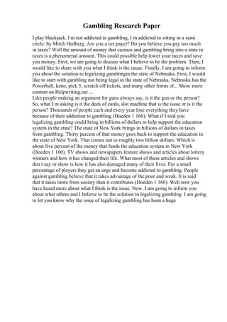 Gambling Research Paper
I play blackjack. I m not addicted to gambling, I m addicted to sitting in a semi
circle. by Mitch Hedberg. Are you a tax payer? Do you believe you pay too much
in taxes? Well the amount of money that casinos and gambling bring into a state in
taxes is a phenomenal amount. This could possible help lower your taxes and save
you money. First, we are going to discuss what I believe to be the problem. Then, I
would like to share with you what I think is the cause. Finally, I am going to inform
you about the solution to legalizing gamblingin the state of Nebraska. First, I would
like to start with gambling not being legal in the state of Nebraska. Nebraska has the
Powerball, keno, pick 5, scratch off tickets, and many other forms of... Show more
content on Helpwriting.net ...
Like people making an argument for guns always say, is it the gun or the person?
So, what I m asking is it the deck of cards, slot machine that is the issue or is it the
person? Thousands of people each and every year lose everything they have
because of their addiction to gambling (Doeden 1 160). What if I told you
legalizing gambling could bring in billions of dollars to help support the education
system in the state? The state of New York brings in billions of dollars in taxes
from gambling. Thirty percent of that money goes back to support the education in
the state of New York. That comes out to roughly two billion dollars. Which is
about five percent of the money that funds the education system in New York
(Doeden 1 160). TV shows and newspapers feature shows and articles about lottery
winners and how it has changed their life. What most of these articles and shows
don t say or show is how it has also damaged many of their lives. For a small
percentage of players they get an urge and become addicted to gambling. People
against gambling believe that it takes advantage of the poor and weak. It is said
that it takes more from society than it contributes (Doeden 1 160). Well now you
have heard more about what I think is the issue. Now, I am going to inform you
about what others and I believe to be the solution to legalizing gambling. I am going
to let you know why the issue of legalizing gambling has been a huge
 