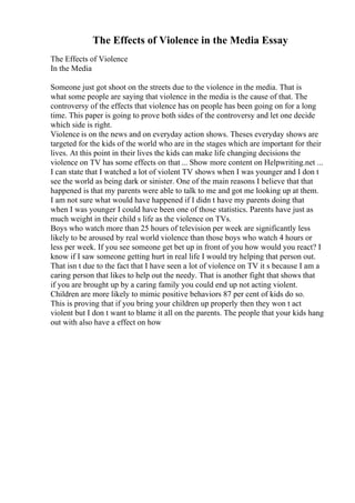 The Effects of Violence in the Media Essay
The Effects of Violence
In the Media
Someone just got shoot on the streets due to the violence in the media. That is
what some people are saying that violence in the media is the cause of that. The
controversy of the effects that violence has on people has been going on for a long
time. This paper is going to prove both sides of the controversy and let one decide
which side is right.
Violence is on the news and on everyday action shows. Theses everyday shows are
targeted for the kids of the world who are in the stages which are important for their
lives. At this point in their lives the kids can make life changing decisions the
violence on TV has some effects on that ... Show more content on Helpwriting.net ...
I can state that I watched a lot of violent TV shows when I was younger and I don t
see the world as being dark or sinister. One of the main reasons I believe that that
happened is that my parents were able to talk to me and got me looking up at them.
I am not sure what would have happened if I didn t have my parents doing that
when I was younger I could have been one of those statistics. Parents have just as
much weight in their child s life as the violence on TVs.
Boys who watch more than 25 hours of television per week are significantly less
likely to be aroused by real world violence than those boys who watch 4 hours or
less per week. If you see someone get bet up in front of you how would you react? I
know if I saw someone getting hurt in real life I would try helping that person out.
That isn t due to the fact that I have seen a lot of violence on TV it s because I am a
caring person that likes to help out the needy. That is another fight that shows that
if you are brought up by a caring family you could end up not acting violent.
Children are more likely to mimic positive behaviors 87 per cent of kids do so.
This is proving that if you bring your children up properly then they won t act
violent but I don t want to blame it all on the parents. The people that your kids hang
out with also have a effect on how
 