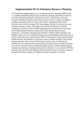 Implementation Of An Enterprise Resource Planning
1.0 Introduction Implementation of an enterprise resource planning (ERP) system
is a complex undertaking that requires meticulous planning and forward vision to
see risks and making amends to mitigate these risks. The Hershey Chocolate
Company (Hershey) had previously used a legacy system to manage its logistics
and daily operations. However, due to the system s anticipated date related
software issues with the coming Y2K, the company felt that it was time for a new
enterprise resource system. This paper will examine the Hershey Chocolate
Company, its journey to the new ERP implementation, determine the root causes
for its implementation failure, and provide lessons learned based on their
experience. 2.0 Hershey s Background Founded in 1894 by Milton Hershey, the
Hershey started out as an established candy store in Philadelphia which then moved
to New York where the candy business failed. Following his candy business failure,
Milton Hershey moved back to Lancaster to start a caramel company. His caramel
company became such a success that during its prime years, it sold caramel
products all over America with exports going to Europe. However, Milton Hershey
was still not satisfied with just producing caramel goods. In 1895, Milton Hershey
ventured on producing chocolate coating for his caramels. It was not until 1899 that
through trials and errors that Milton created the perfect recipe to become America s
first milk chocolate company. In 1900, the caramel company was sold to
 