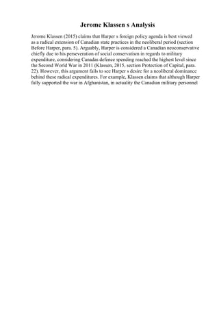 Jerome Klassen s Analysis
Jerome Klassen (2015) claims that Harper s foreign policy agenda is best viewed
as a radical extension of Canadian state practices in the neoliberal period (section
Before Harper, para. 5). Arguably, Harper is considered a Canadian neoconservative
chiefly due to his perseveration of social conservatism in regards to military
expenditure, considering Canadas defence spending reached the highest level since
the Second World War in 2011 (Klassen, 2015, section Protection of Capital, para.
22). However, this argument fails to see Harper s desire for a neoliberal dominance
behind these radical expenditures. For example, Klassen claims that although Harper
fully supported the war in Afghanistan, in actuality the Canadian military personnel
 