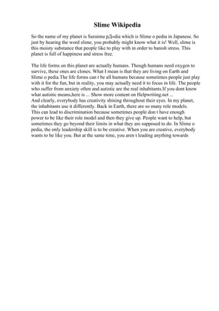 Slime Wikipedia
So the name of my planet is Suraimu pД«dia which is Slime o pedia in Japanese. So
just by hearing the word slime, you probably might know what it is! Well, slime is
this moisty substance that people like to play with in order to banish stress. This
planet is full of happiness and stress free.
The life forms on this planet are actually humans. Though humans need oxygen to
survive, these ones are clones. What I mean is that they are living on Earth and
Slime o pedia.The life forms can t be all humans because sometimes people just play
with it for the fun, but in reality, you may actually need it to focus in life. The people
who suffer from anxiety often and autistic are the real inhabitants.If you dont know
what autistic means,here is ... Show more content on Helpwriting.net ...
And clearly, everybody has creativity shining throughout their eyes. In my planet,
the inhabitants use it differently. Back in Earth, there are so many role models.
This can lead to discrimination because sometimes people don t have enough
power to be like their role model and then they give up. People want to help, but
sometimes they go beyond their limits in what they are supposed to do. In Slime o
pedia, the only leadership skill is to be creative. When you are creative, everybody
wants to be like you. But at the same time, you aren t leading anything towards
 