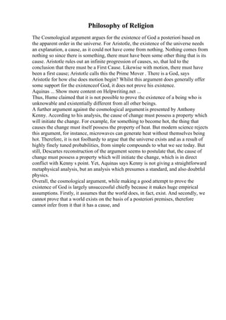 Philosophy of Religion
The Cosmological argument argues for the existence of God a posteriori based on
the apparent order in the universe. For Aristotle, the existence of the universe needs
an explanation, a cause, as it could not have come from nothing. Nothing comes from
nothing so since there is something, there must have been some other thing that is its
cause. Aristotle rules out an infinite progression of causes, so, that led to the
conclusion that there must be a First Cause. Likewise with motion, there must have
been a first cause; Aristotle calls this the Prime Mover . There is a God, says
Aristotle for how else does motion begin? Whilst this argument does generally offer
some support for the existenceof God, it does not prove his existence.
Aquinas ... Show more content on Helpwriting.net ...
Thus, Hume claimed that it is not possible to prove the existence of a being who is
unknowable and existentially different from all other beings.
A further argument against the cosmological argumentis presented by Anthony
Kenny. According to his analysis, the cause of change must possess a property which
will initiate the change. For example, for something to become hot, the thing that
causes the change must itself possess the property of heat. But modern science rejects
this argument, for instance, microwaves can generate heat without themselves being
hot. Therefore, it is not foolhardy to argue that the universe exists and as a result of
highly finely tuned probabilities, from simple compounds to what we see today. But
still, Descartes reconstruction of the argument seems to postulate that, the cause of
change must possess a property which will initiate the change, which is in direct
conflict with Kenny s point. Yet, Aquinas says Kenny is not giving a straightforward
metaphysical analysis, but an analysis which presumes a standard, and also doubtful
physics.
Overall, the cosmological argument, while making a good attempt to prove the
existence of God is largely unsuccessful chiefly because it makes huge empirical
assumptions. Firstly, it assumes that the world does, in fact, exist. And secondly, we
cannot prove that a world exists on the basis of a posteriori premises, therefore
cannot infer from it that it has a cause, and
 