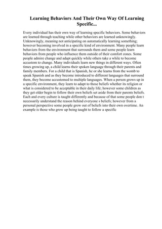 Learning Behaviors And Their Own Way Of Learning
Specific...
Every individual has their own way of learning specific behaviors. Some behaviors
are learned through teaching while other behaviors are learned unknowingly.
Unknowingly, meaning not anticipating on automatically learning something;
however becoming involved in a specific kind of environment. Many people learn
behaviors from the environment that surrounds them and some people learn
behaviors from people who influence them outside of their comfort zones. Some
people admire change and adapt quickly while others take a while to become
accustom to change. Many individuals learn new things in different ways. Often
times growing up, a child learns their spoken language through their parents and
family members. For a child that is Spanish, he or she learns from the womb to
speak Spanish and as they become introduced to different languages that surround
them, they become accustomed to multiple languages. When a person grows up in
a specific environment, they learn to adapt to those beliefs whether its religion or
what is considered to be acceptable in their daily life; however some children as
they get older begin to follow their own beliefs set aside from their parents beliefs.
Each and every culture is taught differently and because of that some people don t
necessarily understand the reason behind everyone s beliefs; however from a
personal perspective some people grow out of beliefs into their own overtime. An
example is those who grow up being taught to follow a specific
 