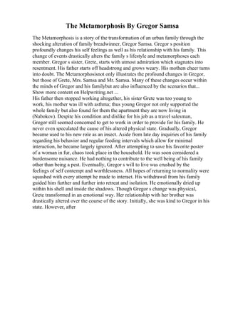 The Metamorphosis By Gregor Samsa
The Metamorphosis is a story of the transformation of an urban family through the
shocking alteration of family breadwinner, Gregor Samsa. Gregor s position
profoundly changes his self feelings as well as his relationship with his family. This
change of events drastically alters the family s lifestyle and metamorphoses each
member. Gregor s sister, Grete, starts with utmost admiration which stagnates into
resentment. His father starts off headstrong and grows weary. His mothers cheer turns
into doubt. The Metamorphosisnot only illustrates the profound changes in Gregor,
but those of Grete, Mrs. Samsa and Mr. Samsa. Many of these changes occur within
the minds of Gregor and his familybut are also influenced by the scenarios that...
Show more content on Helpwriting.net ...
His father then stopped working altogether, his sister Grete was too young to
work, his mother was ill with asthma; thus young Gregor not only supported the
whole family but also found for them the apartment they are now living in
(Nabokov). Despite his condition and dislike for his job as a travel salesman,
Gregor still seemed concerned to get to work in order to provide for his family. He
never even speculated the cause of his altered physical state. Gradually, Gregor
became used to his new role as an insect. Aside from late day inquiries of his family
regarding his behavior and regular feeding intervals which allow for minimal
interaction, he became largely ignored. After attempting to save his favorite poster
of a woman in fur, chaos took place in the household. He was soon considered a
burdensome nuisance. He had nothing to contribute to the well being of his family
other than being a pest. Eventually, Gregor s will to live was crushed by the
feelings of self contempt and worthlessness. All hopes of returning to normality were
squashed with every attempt he made to interact. His withdrawal from his family
guided him further and further into retreat and isolation. He emotionally dried up
within his shell and inside the shadows. Though Gregor s change was physical,
Grete transformed in an emotional way. Her relationship with her brother was
drastically altered over the course of the story. Initially, she was kind to Gregor in his
state. However, after
 