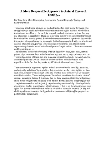 A More Responsible Approach to Animal Research,
Testing,...
It s Time for a More Responsible Approach to Animal Research, Testing, and
Experimentation
The debate about using animals for medical testing has been raging for years. The
struggle always seems to be between extremist animal rights activists who believe
that animals should never be used for research, and scientists who believe that any
use of animals is acceptable. There are a growing number who argue that there must
be a reasonable middle ground. I contend that there must be a significant decrease in
the number of animals used by humans to further human goals. I will give a historical
account of animal use, provide some statistics about animal use, present some
arguments against the use of animals and present Singer s view ... Show more content
on Helpwriting.net ...
These animals include in decreasing order of frequency: mice, rats, birds, rabbits,
guinea pigs, hamsters, farm animals such as pigs and sheep, dogs, primates and cats.
The most common of these, rats and mice, are not protected under the AWA and no
accurate figures are kept on the exact number of these animals that are used
regardless of the fact that they make up 85 90% of all animals used (hsus).
The most common arguments against animal use question the morality, necessity,
and scientific validity of these studies, that is, whether we have the right to perform
such tests, whether we need such tests, and whether these tests provide us with any
useful information. The moral aspects of the animal use debate involve the view of
animals as sentient beings. It is argued that we have a responsibility toward animals
and a moral obligation to not cause them pain or distress (jhsph). Singer argues that
...experimenters often seek to justify experimenting on animals by claiming that the
experiments lead us to discoveries about humans; if this is so, the experimenter must
agree that human and non human animals are similar in crucial respects (p. 65). He
challenges his opponents to the hypothetical question would [they] be prepared to
perform their experiments
 