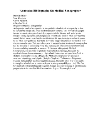 Annotated Bibliography On Medical Sonographer
Becca LeBlanc
Mrs. Wunderle
Career Research
6 October 2014
Diagnostic Medical Sonographer
A diagnostic medical sonographer who specializes in obstetric sonography is able
to capture the images of a fetus inside the mother s uterus. This type of sonography
is used to monitor the growth and development of the fetus as well as its health.
Imagine seeing a parent s joyful expression towards one another when they hear the
sound of their baby s heartbeat for the first time. Or to witness their smiles from ear
to ear when they get to see their baby move and wiggle about inside the mother over
the ultrasound screen. This special moment is something that an obstetric sonographer
has the pleasure of witnessing every day. Pursuing an education is important when
it comes to being successful at a career. To become a Diagnostic Medical
Sonographer, it is essential to graduate high school and college, taking all the
required classes that are necessary. High school classes that are most beneficial to
students wanting to become a Diagnostic Medical Sonographer are classes in
anatomy, physiology, and physics (Kriegh, Chaylene). To become a Diagnostic
Medical Sonographer, a college degree is needed. It usually takes four to six years
to complete a bachelor s or master s degree in sonography (Hiltgen, Lisa). The first
two years of college are focused on completing an associate s degree in an ultrasound
program to attain an Allied Health Associates degree. The completion of
 