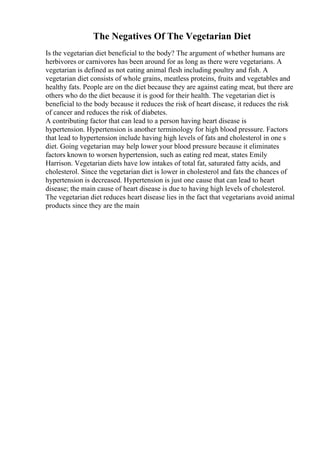 The Negatives Of The Vegetarian Diet
Is the vegetarian diet beneficial to the body? The argument of whether humans are
herbivores or carnivores has been around for as long as there were vegetarians. A
vegetarian is defined as not eating animal flesh including poultry and fish. A
vegetarian diet consists of whole grains, meatless proteins, fruits and vegetables and
healthy fats. People are on the diet because they are against eating meat, but there are
others who do the diet because it is good for their health. The vegetarian diet is
beneficial to the body because it reduces the risk of heart disease, it reduces the risk
of cancer and reduces the risk of diabetes.
A contributing factor that can lead to a person having heart disease is
hypertension. Hypertension is another terminology for high blood pressure. Factors
that lead to hypertension include having high levels of fats and cholesterol in one s
diet. Going vegetarian may help lower your blood pressure because it eliminates
factors known to worsen hypertension, such as eating red meat, states Emily
Harrison. Vegetarian diets have low intakes of total fat, saturated fatty acids, and
cholesterol. Since the vegetarian diet is lower in cholesterol and fats the chances of
hypertension is decreased. Hypertension is just one cause that can lead to heart
disease; the main cause of heart disease is due to having high levels of cholesterol.
The vegetarian diet reduces heart disease lies in the fact that vegetarians avoid animal
products since they are the main
 