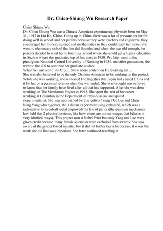Dr. Chien-Shiung Wu Research Paper
Chien Shiung Wu
Dr. Chien Shiung Wu was a Chinese American experimental physicist born on May
31, 1912 in Liu Ho, China. Going up in China, there was a lot of pressure on her for
doing well in school and her parents because they were teachers and engineers, they
encouraged her to more science and mathematics so they could teach her more. She
went to elementary school that her dad founded and when she was old enough, her
parents decided to send her to boarding school where she could get a higher education
in Suzhou where she graduated top of her class in 1930. Wu later went to the
prestigious National Central University of Nanking in 1936, and after graduation, she
went to the U.S to continue her graduate studies.
When Wu arrived to the U.S, ... Show more content on Helpwriting.net ...
She was also believed to be the only Chinese American to be working on the project.
While she was working, she witnessed the tragedies that Japan had caused China and
it hit her on a personal level so when the war ended, She was brought was relieved
to know that her family have lived after all that has happened. After she was done
working on The Manhattan Project in 1945, She spent the rest of her career
working at Columbia in the Department of Physics as an undisputed
experimentalist. She was approached by 2 scientists Tsung Dao Lee and Chen
Ning Yang,who together, the 3 did an experiment using cobalt 60, which was a
radioactive form cobalt metal disproved the law of parity (the quantum mechanics
law held that 2 physical systems, like how atoms are mirror images that behave in
very identical ways). This project won a Nobel Prize but only Yang and Lee were
given credit because many female scientists were excluded from awards. She was
aware of the gender based injustice but it did not bother her a lot because it s was the
work she did that was important. She later continued teaching at
 