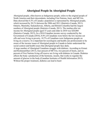 Aboriginal People In Aboriginal People
Aboriginal people, often known as Indigenous people, refers to the original people of
North America and their descendants, including First Nations, Inuit, and MГ©tis.
Data showed that 4.3% of Canada s population is represented by Aboriginal people,
which increased by 20.1% between the 2006 and 2011 (Statistics Canada, 2011).
Ontario, Manitoba, Saskatchewan, Alberta, and British Columbia had the largest
numbers of Aboriginal people (Statistics Canada, 2011). The median after tax
income for Aboriginal people aged 15 years and older in 2010 was $20,060
(Statistics Canada, 2015). In a 2014 Canadian income survey conducted by the
Government of Canada (2016), 8.8% of Canadians were below the low income cut
offs and were living in poverty, 18.7% of Canadians were Indigenous people on
living on a reserve. It is important for sociologists and health care professionals to be
aware of the income issues of Aboriginal people in Canada to better understand the
social context and health issues that aboriginal people face daily.
A large number of Aboriginal Canadians struggle with diabetes. According to Gionet
and Roshananfshar (2013), four percent of MГ©tis, two percent of Inuits, and six
percent of First Nations living off reserve are living with diabetes in Canada. Diabetes
affects the body s production of the hormone, insulin, that works to regulate the
amount of glucose in the body (Canadian Institutes of Health Information 2015).
Without the proper treatment, diabetes can lead to heart
 