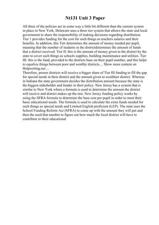 Nt131 Unit 3 Paper
All three of the policies are in some way a little bit different than the current system
in place in New York. Delaware uses a three tier system that allows the state and local
government to share the responsibility of making decisions regarding distribution.
Tier 1 provides funding for the cost for such things as teachers salaries and their
benefits. In addition, this Tier determines the amount of money needed per pupil,
meaning that the number of students in the districtdetermines the amount of funds
that a district received. Tier II: this is the amount of money given to the district by the
state to cover such things as schools supplies, building maintenance and utilities. Tier
III: this is the fund, provided to the districts base on their pupil number, and this helps
to equalize things between poor and wealthy districts.... Show more content on
Helpwriting.net ...
Therefore, poorer districts will receive a bigger share of Tier III funding to fill the gap
for special needs in their district and the amount given to wealthier district. Whereas
in Indiana the state government decides the distribution amount because the state is
the biggest stakeholder and funder in their policy. New Jersey has a system that is
similar to New York where a formula is used to determine the amount the district
will receive and district makes up the rest. New Jersey funding policy works by
using the SFRA formula to determine the base cost per pupil in order to meet their
basic educational needs. The formula is used to calculate the extra funds needed for
such things as special needs and Limited English proficient (LEP). The state uses the
School Funding Reform Act (SFRA) to come up with the amount they will put and
then the used that number to figure out how much the local district will have to
contribute to their educational
 