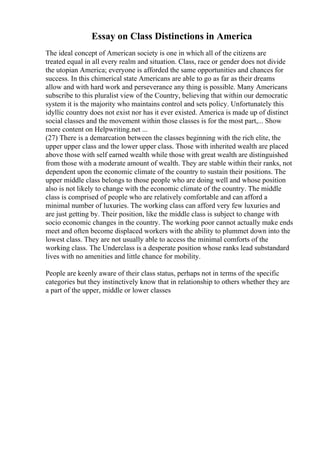 Essay on Class Distinctions in America
The ideal concept of American society is one in which all of the citizens are
treated equal in all every realm and situation. Class, race or gender does not divide
the utopian America; everyone is afforded the same opportunities and chances for
success. In this chimerical state Americans are able to go as far as their dreams
allow and with hard work and perseverance any thing is possible. Many Americans
subscribe to this pluralist view of the Country, believing that within our democratic
system it is the majority who maintains control and sets policy. Unfortunately this
idyllic country does not exist nor has it ever existed. America is made up of distinct
social classes and the movement within those classes is for the most part,... Show
more content on Helpwriting.net ...
(27) There is a demarcation between the classes beginning with the rich elite, the
upper upper class and the lower upper class. Those with inherited wealth are placed
above those with self earned wealth while those with great wealth are distinguished
from those with a moderate amount of wealth. They are stable within their ranks, not
dependent upon the economic climate of the country to sustain their positions. The
upper middle class belongs to those people who are doing well and whose position
also is not likely to change with the economic climate of the country. The middle
class is comprised of people who are relatively comfortable and can afford a
minimal number of luxuries. The working class can afford very few luxuries and
are just getting by. Their position, like the middle class is subject to change with
socio economic changes in the country. The working poor cannot actually make ends
meet and often become displaced workers with the ability to plummet down into the
lowest class. They are not usually able to access the minimal comforts of the
working class. The Underclass is a desperate position whose ranks lead substandard
lives with no amenities and little chance for mobility.
People are keenly aware of their class status, perhaps not in terms of the specific
categories but they instinctively know that in relationship to others whether they are
a part of the upper, middle or lower classes
 