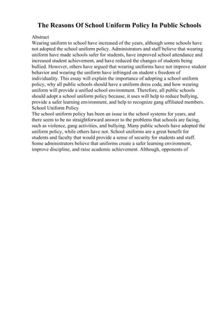 The Reasons Of School Uniform Policy In Public Schools
Abstract
Wearing uniform to school have increased of the years, although some schools have
not adopted the school uniform policy. Administrators and staff believe that wearing
uniform have made schools safer for students, have improved school attendance and
increased student achievement, and have reduced the changes of students being
bullied. However, others have argued that wearing uniforms have not improve student
behavior and wearing the uniform have infringed on student s freedom of
individuality. This essay will explain the importance of adopting a school uniform
policy, why all public schools should have a uniform dress code, and how wearing
uniform will provide a unified school environment. Therefore, all public schools
should adopt a school uniform policy because, it uses will help to reduce bullying,
provide a safer learning environment, and help to recognize gang affiliated members.
School Uniform Policy
The school uniform policy has been an issue in the school systems for years, and
there seem to be no straightforward answer to the problems that schools are facing,
such as violence, gang activities, and bullying. Many public schools have adopted the
uniform policy, while others have not. School uniforms are a great benefit for
students and faculty that would provide a sense of security for students and staff.
Some administrators believe that uniforms create a safer learning environment,
improve discipline, and raise academic achievement. Although, opponents of
 