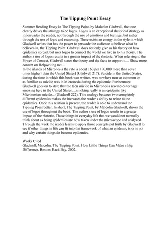 The Tipping Point Essay
Summer Reading Essay In The Tipping Point, by Malcolm Gladwell, the tone
clearly drives the strategy to be logos. Logos is an exceptional rhetorical strategy as
it persuades the reader, not through the use of emotions and feelings, but rather
through the use of logic and reasoning. There exists an energy in the style in which
Gladwell writes that has the power to persuade the audience to believe what he
believes in, the Tipping Point. Gladwell does not only give us his theory on how
epidemics spread, but uses logos to connect the world we live in to his theory. The
author s use of logos results in a greater impact of the rhetoric. When referring to the
Power of Context, Gladwell states the theory and the facts to support it.... Show more
content on Helpwriting.net ...
In the islands of Micronesia the rate is about 160 per 100,000 more than seven
times higher [than the United States] (Gladwell 217). Suicide in the United States,
during the time in which this book was written, was nowhere near as common or
as familiar as suicide was in Micronesia during the epidemic. Furthermore,
Gladwell goes on to state that the teen suicide in Micronesia resembles teenage
smoking here in the United States, ...smoking really is an epidemic like
Micronesian suicide... (Gladwell 222). This analogy between two completely
different epidemics makes the increases the reader s ability to relate to the
epidemics. Once this relation is present, the reader is able to understand the
Tipping Point better. In short, The Tipping Point, by Malcolm Gladwell, shows the
use of logos throughout the book. The author s use of logos results in a greater
impact of the rhetoric. Those things in everyday life that we would not normally
think about as being epidemics are now taken under the microscope and analyzed.
Through the work the reader learns to apply those concepts put forth by Gladwell to
see if other things in life can fit into the framework of what an epidemic is or is not
and why certain things do become epidemics.
Works Cited
Gladwell, Malcolm. The Tipping Point: How Little Things Can Make a Big
Difference. Boston: Back Bay, 2002.
 