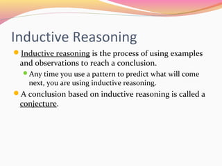 Inductive Reasoning
Inductive reasoning is the process of using examples
 and observations to reach a conclusion.
  Any time you use a pattern to predict what will come
    next, you are using inductive reasoning.
A conclusion based on inductive reasoning is called a
 conjecture.
 