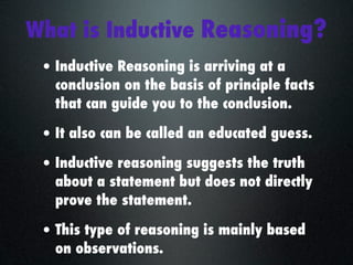 What is Inductive Reasoning?
 • Inductive Reasoning is arriving at a
   conclusion on the basis of principle facts
   that can guide you to the conclusion.

 • It also can be called an educated guess.
 • Inductive reasoning suggests the truth
   about a statement but does not directly
   prove the statement.

 • This type of reasoning is mainly based
   on observations.
 