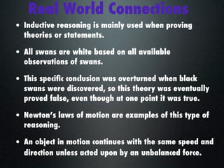 Real World Connections
• Inductive reasoning is mainly used when proving
  theories or statements.

• All swans are white based on all available
  observations of swans.

• This speciﬁc conclusion was overturned when black
  swans were discovered, so this theory was eventually
  proved false, even though at one point it was true.

• Newton’s laws of motion are examples of this type of
  reasoning.

• An object in motion continues with the same speed and
  direction unless acted upon by an unbalanced force.
 