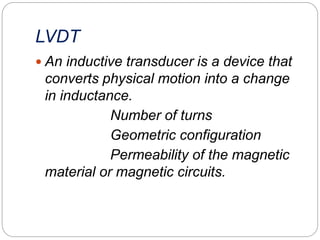 LVDT
 An inductive transducer is a device that
converts physical motion into a change
in inductance.
Number of turns
Geometric configuration
Permeability of the magnetic
material or magnetic circuits.
 