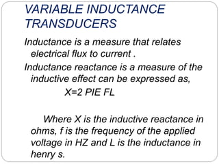 VARIABLE INDUCTANCE
TRANSDUCERS
Inductance is a measure that relates
electrical flux to current .
Inductance reactance is a measure of the
inductive effect can be expressed as,
X=2 PIE FL
Where X is the inductive reactance in
ohms, f is the frequency of the applied
voltage in HZ and L is the inductance in
henry s.
 