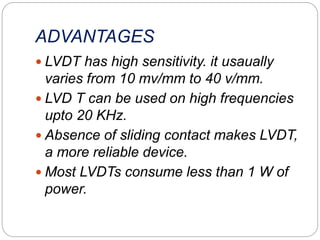 ADVANTAGES
 LVDT has high sensitivity. it usaually
varies from 10 mv/mm to 40 v/mm.
 LVD T can be used on high frequencies
upto 20 KHz.
 Absence of sliding contact makes LVDT,
a more reliable device.
 Most LVDTs consume less than 1 W of
power.
 
