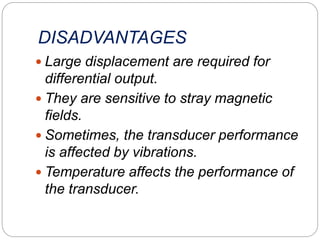 DISADVANTAGES
 Large displacement are required for
differential output.
 They are sensitive to stray magnetic
fields.
 Sometimes, the transducer performance
is affected by vibrations.
 Temperature affects the performance of
the transducer.
 