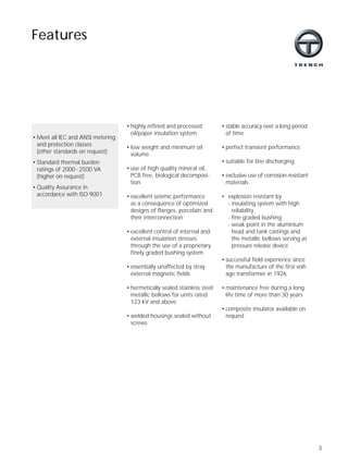 3
• highly refined and processed
oil/paper insulation system
• low weight and minimum oil
volume
• use of high quality mineral oil,
PCB free, biological decomposi-
tion
• excellent seismic performance
as a consequence of optimized
designs of flanges, porcelain and
their interconnection
• excellent control of internal and
external insulation stresses
through the use of a proprietary
finely graded bushing system
• essentially unaffected by stray
external magnetic fields
• hermetically sealed stainless steel
metallic bellows for units rated
123 kV and above
• welded housings sealed without
screws
Features
• Meet all IEC and ANSI metering
and protection classes
(other standards on request)
• Standard thermal burden
ratings of 2000 - 2500 VA
(higher on request)
• Quality Assurance in
accordance with ISO 9001
• stable accuracy over a long period
of time
• perfect transient performance
• suitable for line discharging
• exclusive use of corrosion-resistant
materials
• explosion resistant by
- insulating system with high
reliability
- fine graded bushing
- weak point in the aluminium
head and tank castings and
the metallic bellows serving as
pressure release device
• successful field experience since
the manufacture of the first volt-
age transformer in 1926
• maintenance free during a long
life time of more than 30 years
• composite insulator available on
request
 
