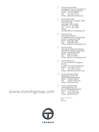 Subject to change without notice
04.2000
E211.21
www.trenchgroup.com
Trench Austria GmbH
Paschinger Strasse 49, Postfach 13
A-4060 Linz-Leonding/Austria
Phone +43.732.6793-0
Fax +43.732.671341
E-Mail sales@TrenchAustria.at
Trench Brasil LTDA
Via Expressa de Contagem, 2685
CEP 32370-485
Cpmtagem, MG - Brasil
Phone 55. 31. 391-5959
Fax 55. 31. 391-1828
E-Mail
trenchbrasil@ca.trenchgroup.com
Trench Limited
Coil Product Division
71 Maybrook Drive, Scarborough
Ontario, Canada M1V 4B6
Phone (416) 298-8108
Fax (416) 298-2209
E-Mail sales@ca.trenchgroup.com
Trench Limited
Instrument Transformer Division
390 Midwest Road, Scarborough
Ontario, Canada M1P 3B5
Phone (416) 751-8570
Fax (416) 751-6952
E-Mail sales@ca.trenchgroup.com
Trench France S.A.
16, rue du Général Cassagnou
B.P. 70
F- 68302 St-Louis Cedex/France
Phone +33.3.89 70 23 23
Fax +33.3.89 67 26 63
E-Mail sales@trench-france.com
Trench Germany GmbH
Nürnberger Strasse 199
96050 Bamberg/Germany
Phone +49.951.1803-0
Fax +49.951.1803-224
E-Mail sales@trench.de
Trench Switzerland AG
Lehenmattstrasse 353
CH - 4028 Basel/Switzerland
Phone +41.61.315 5111
Fax +41.61.315 59 00
E-Mail sales@trench.ch
 