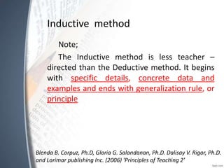 Inductive method
Note;
The Inductive method is less teacher –
directed than the Deductive method. It begins
with specific details, concrete data and
examples and ends with generalization rule, or
principle
Blenda B. Corpuz, Ph.D, Gloria G. Salandanan, Ph.D. Dalisay V. Rigor, Ph.D.
and Lorimar publishing Inc. (2006) ‘Principles of Teaching 2’
 
