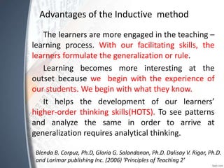 Advantages of the Inductive method
The learners are more engaged in the teaching –
learning process. With our facilitating skills, the
learners formulate the generalization or rule.
Learning becomes more interesting at the
outset because we begin with the experience of
our students. We begin with what they know.
It helps the development of our learners’
higher-order thinking skills(HOTS). To see patterns
and analyze the same in order to arrive at
generalization requires analytical thinking.
Blenda B. Corpuz, Ph.D, Gloria G. Salandanan, Ph.D. Dalisay V. Rigor, Ph.D.
and Lorimar publishing Inc. (2006) ‘Principles of Teaching 2’
 