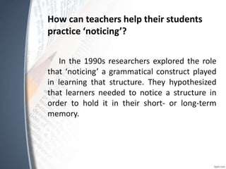How can teachers help their students
practice ‘noticing’?
In the 1990s researchers explored the role
that ‘noticing’ a grammatical construct played
in learning that structure. They hypothesized
that learners needed to notice a structure in
order to hold it in their short- or long-term
memory.
 