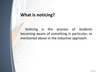 What is noticing?
Noticing is the process of students
becoming aware of something in particular; as
mentioned above in the inductive approach.
 