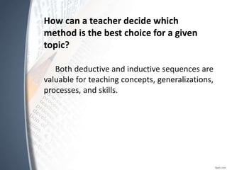 How can a teacher decide which
method is the best choice for a given
topic?
Both deductive and inductive sequences are
valuable for teaching concepts, generalizations,
processes, and skills.
 
