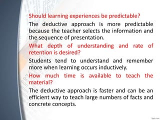 Should learning experiences be predictable?
The deductive approach is more predictable
because the teacher selects the information and
the sequence of presentation.
What depth of understanding and rate of
retention is desired?
Students tend to understand and remember
more when learning occurs inductively.
How much time is available to teach the
material?
The deductive approach is faster and can be an
efficient way to teach large numbers of facts and
concrete concepts.
 