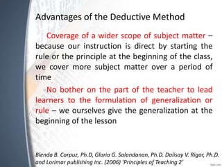 Advantages of the Deductive Method
Coverage of a wider scope of subject matter –
because our instruction is direct by starting the
rule or the principle at the beginning of the class,
we cover more subject matter over a period of
time
No bother on the part of the teacher to lead
learners to the formulation of generalization or
rule – we ourselves give the generalization at the
beginning of the lesson
Blenda B. Corpuz, Ph.D, Gloria G. Salandanan, Ph.D. Dalisay V. Rigor, Ph.D.
and Lorimar publishing Inc. (2006) ‘Principles of Teaching 2’
 