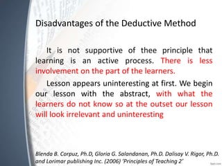 Disadvantages of the Deductive Method
It is not supportive of thee principle that
learning is an active process. There is less
involvement on the part of the learners.
Lesson appears uninteresting at first. We begin
our lesson with the abstract, with what the
learners do not know so at the outset our lesson
will look irrelevant and uninteresting
Blenda B. Corpuz, Ph.D, Gloria G. Salandanan, Ph.D. Dalisay V. Rigor, Ph.D.
and Lorimar publishing Inc. (2006) ‘Principles of Teaching 2’
 