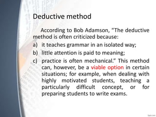 Deductive method
According to Bob Adamson, “The deductive
method is often criticized because:
a) it teaches grammar in an isolated way;
b) little attention is paid to meaning;
c) practice is often mechanical.” This method
can, however, be a viable option in certain
situations; for example, when dealing with
highly motivated students, teaching a
particularly difficult concept, or for
preparing students to write exams.
 