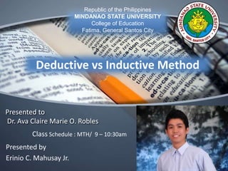 Deductive vs Inductive Method
Republic of the Philippines
MINDANAO STATE UNIVERSITY
College of Education
Fatima, General Santos City
Class Schedule : MTH/ 9 – 10:30am
Presented to
Dr. Ava Claire Marie O. Robles
Presented by
Erinio C. Mahusay Jr.
 