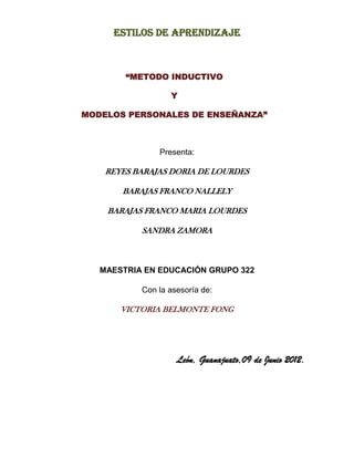 Estilos de aprendizaje



        “METODO INDUCTIVO

                  Y

MODELOS PERSONALES DE ENSEÑANZA”



               Presenta:

    REYES BARAJAS DORIA DE LOURDES

       BARAJAS FRANCO NALLELY

    BARAJAS FRANCO MARIA LOURDES

           SANDRA ZAMORA



   MAESTRIA EN EDUCACIÓN GRUPO 322

           Con la asesoría de:

       VICTORIA BELMONTE FONG




                    León, Guanajuato,09 de Junio 2012.
 
